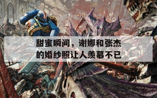 甜蜜瞬间，谢娜和张杰的婚纱照让人羡慕不已