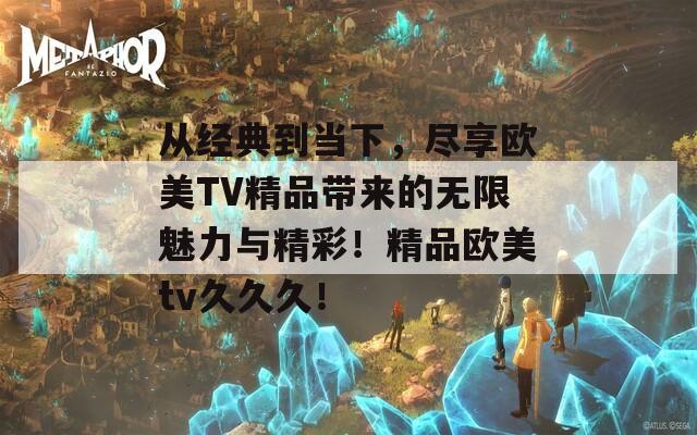 从经典到当下，尽享欧美TV精品带来的无限魅力与精彩！精品欧美tv久久久！