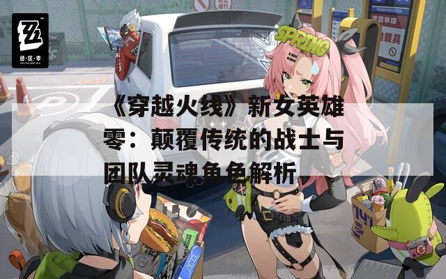 《穿越火线》新女英雄零：颠覆传统的战士与团队灵魂角色解析