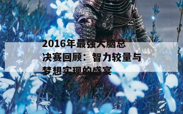 2016年最强大脑总决赛回顾：智力较量与梦想实现的盛宴