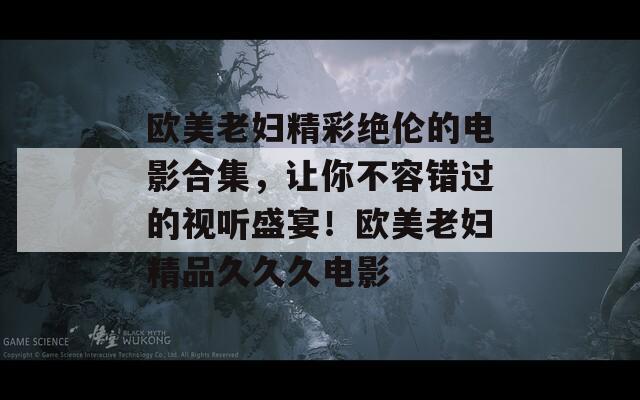 欧美老妇精彩绝伦的电影合集，让你不容错过的视听盛宴！欧美老妇精品久久久电影