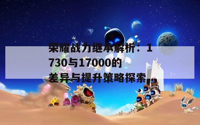 荣耀战力继承解析：1730与17000的差异与提升策略探索