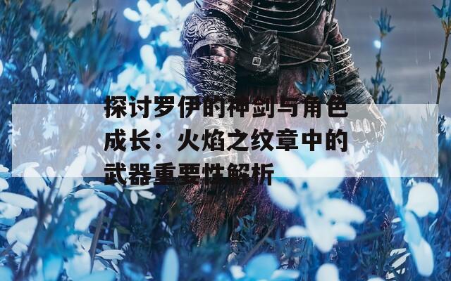 探讨罗伊的神剑与角色成长：火焰之纹章中的武器重要性解析