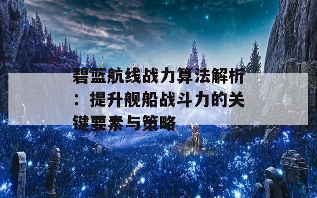 碧蓝航线战力算法解析：提升舰船战斗力的关键要素与策略