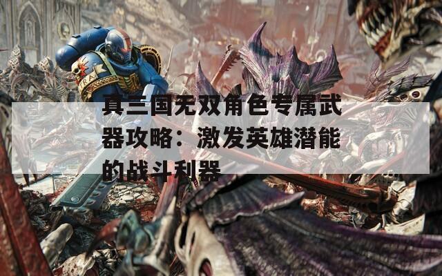 真三国无双角色专属武器攻略：激发英雄潜能的战斗利器