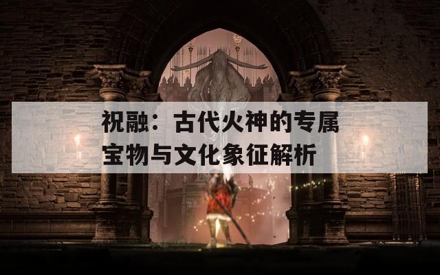 祝融：古代火神的专属宝物与文化象征解析