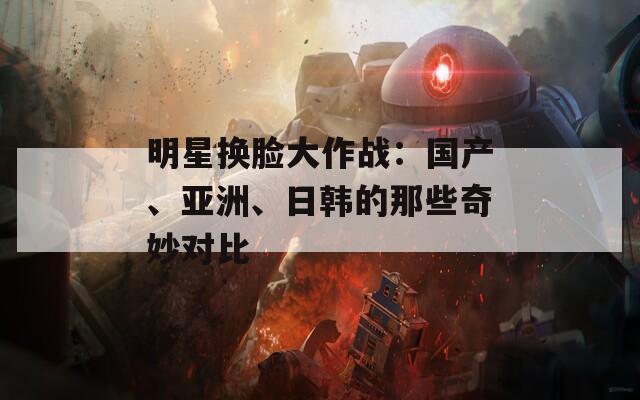 明星换脸大作战：国产、亚洲、日韩的那些奇妙对比