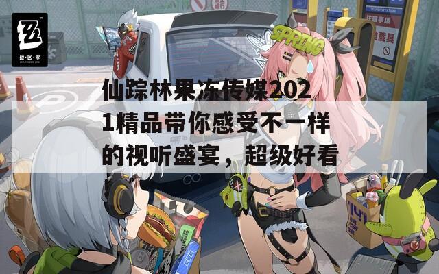 仙踪林果冻传媒2021精品带你感受不一样的视听盛宴，超级好看！