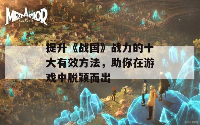 提升《战国》战力的十大有效方法，助你在游戏中脱颖而出