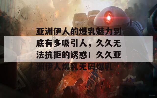 亚洲伊人的爆乳魅力到底有多吸引人，久久无法抗拒的诱惑！久久亚洲伊人爆乳无码爆乳