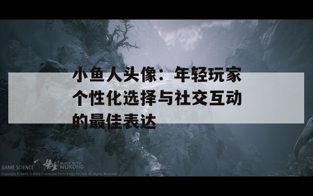 小鱼人头像：年轻玩家个性化选择与社交互动的最佳表达