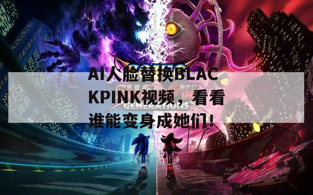 AI人脸替换BLACKPINK视频，看看谁能变身成她们！