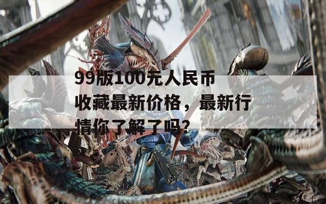 99版100元人民币收藏最新价格，最新行情你了解了吗？