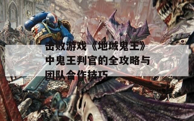 击败游戏《地域鬼王》中鬼王判官的全攻略与团队合作技巧