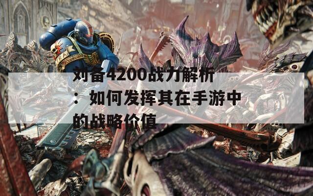 刘备4200战力解析：如何发挥其在手游中的战略价值