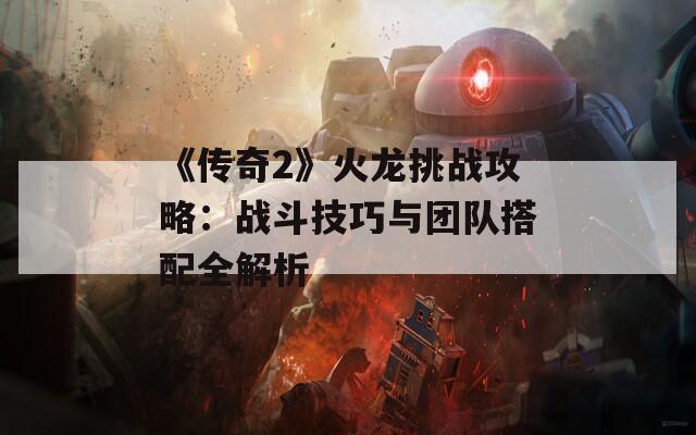 《传奇2》火龙挑战攻略：战斗技巧与团队搭配全解析