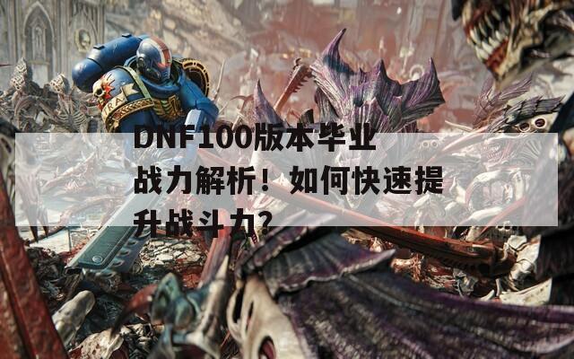 DNF100版本毕业战力解析！如何快速提升战斗力？