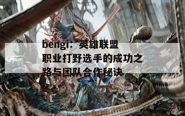 bengi：英雄联盟职业打野选手的成功之路与团队合作秘诀