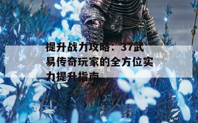 提升战力攻略：37武易传奇玩家的全方位实力提升指南