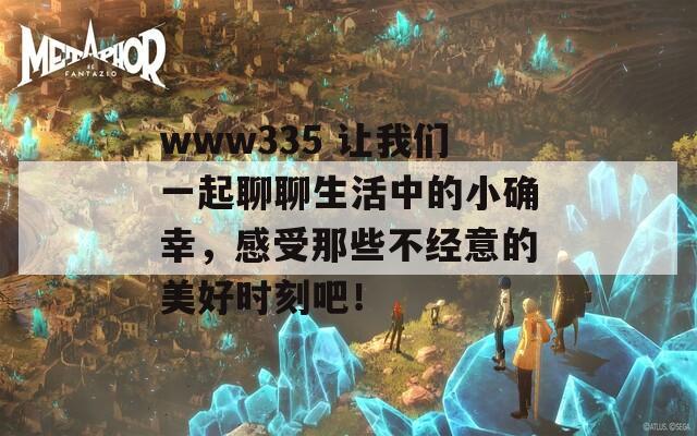 www335 让我们一起聊聊生活中的小确幸，感受那些不经意的美好时刻吧！