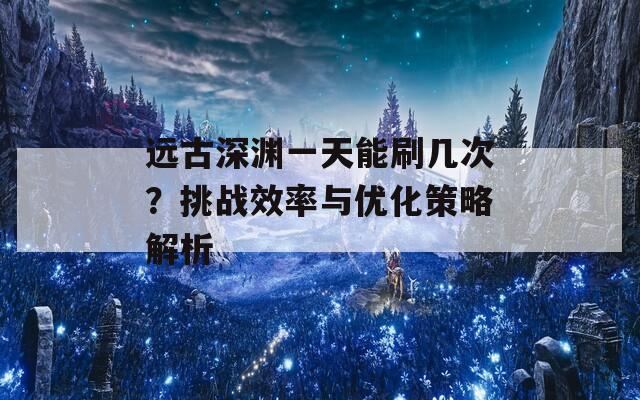 远古深渊一天能刷几次？挑战效率与优化策略解析