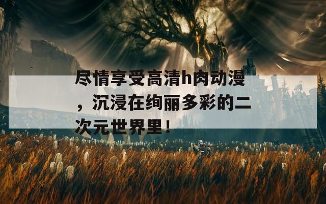 尽情享受高清h肉动漫，沉浸在绚丽多彩的二次元世界里！