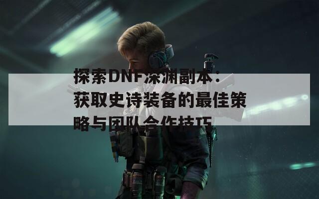 探索DNF深渊副本：获取史诗装备的最佳策略与团队合作技巧