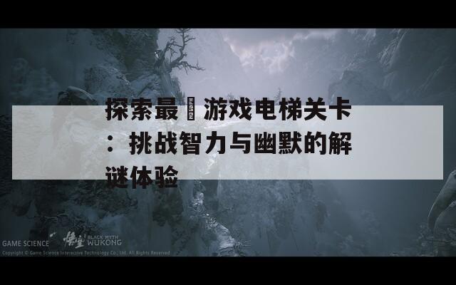 探索最囧游戏电梯关卡：挑战智力与幽默的解谜体验