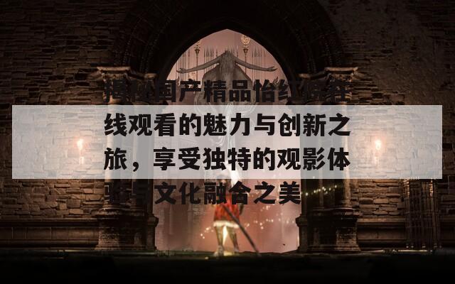 揭秘国产精品怡红院在线观看的魅力与创新之旅，享受独特的观影体验与文化融合之美