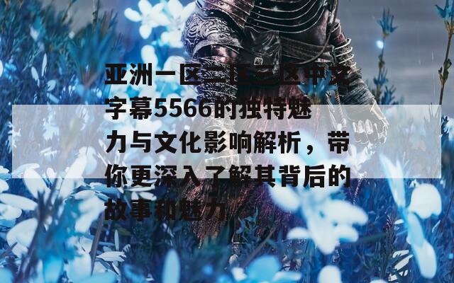 亚洲一区二区三区中文字幕5566的独特魅力与文化影响解析，带你更深入了解其背后的故事和魅力