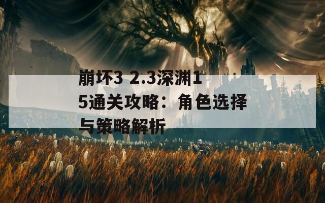 崩坏3 2.3深渊15通关攻略：角色选择与策略解析