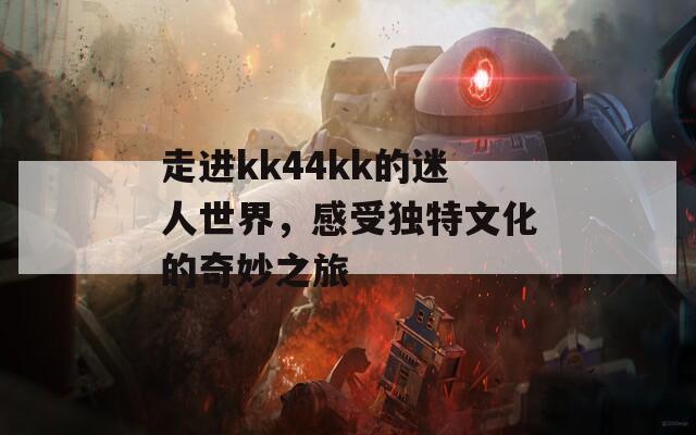 走进kk44kk的迷人世界，感受独特文化的奇妙之旅