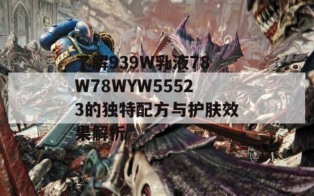 了解939W乳液78W78WYW55523的独特配方与护肤效果解析