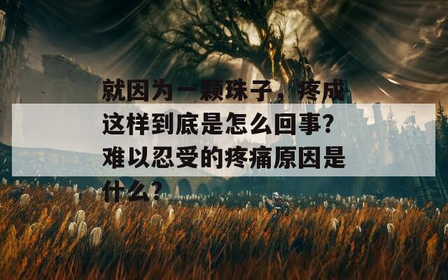 就因为一颗珠子，疼成这样到底是怎么回事？难以忍受的疼痛原因是什么？