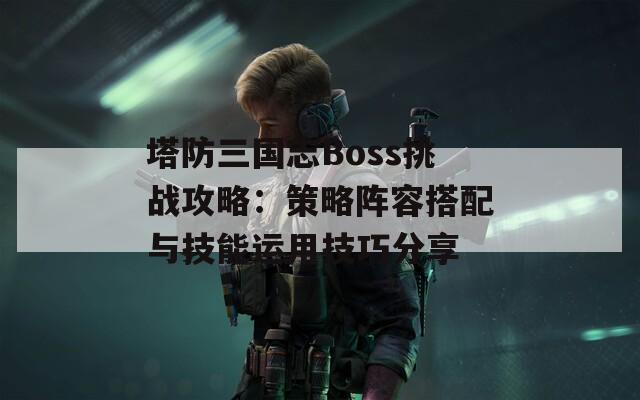 塔防三国志Boss挑战攻略：策略阵容搭配与技能运用技巧分享