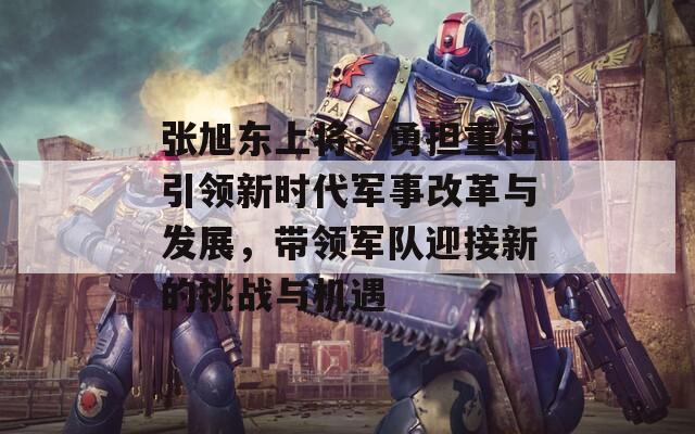 张旭东上将：勇担重任引领新时代军事改革与发展，带领军队迎接新的挑战与机遇