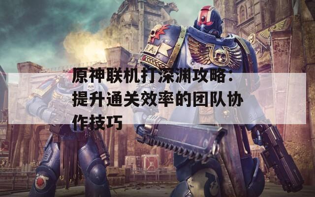 原神联机打深渊攻略：提升通关效率的团队协作技巧