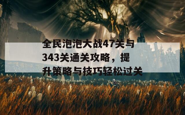 全民泡泡大战47关与343关通关攻略，提升策略与技巧轻松过关