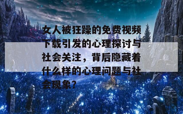 女人被狂躁的免费视频下载引发的心理探讨与社会关注，背后隐藏着什么样的心理问题与社会现象？