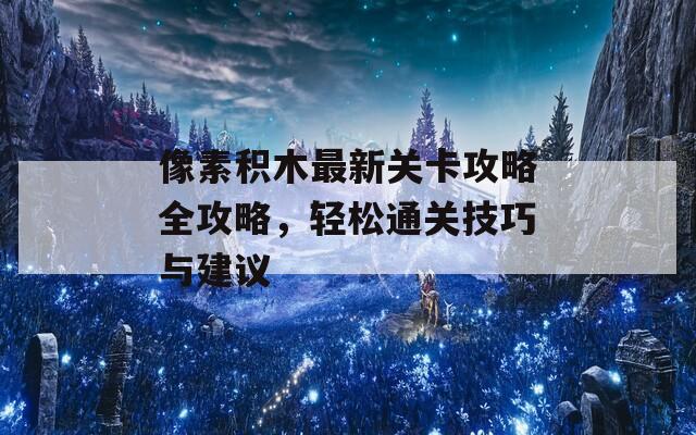 像素积木最新关卡攻略全攻略，轻松通关技巧与建议