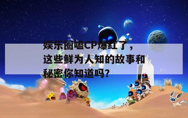 娱乐圈嗑CP爆红了，这些鲜为人知的故事和秘密你知道吗？