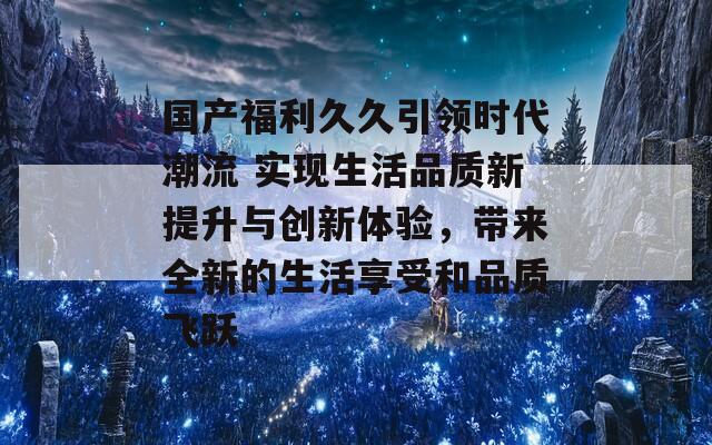 国产福利久久引领时代潮流 实现生活品质新提升与创新体验，带来全新的生活享受和品质飞跃