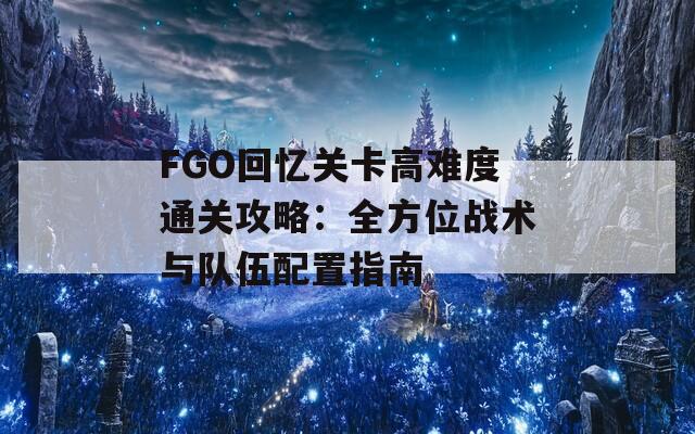 FGO回忆关卡高难度通关攻略：全方位战术与队伍配置指南