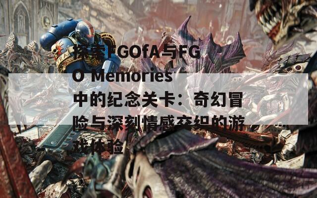 探索FGOfA与FGO Memories中的纪念关卡：奇幻冒险与深刻情感交织的游戏体验