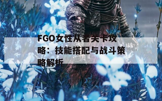 FGO女性从者关卡攻略：技能搭配与战斗策略解析