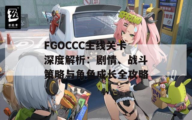 FGOCCC主线关卡深度解析：剧情、战斗策略与角色成长全攻略