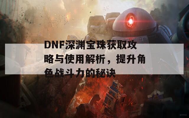 DNF深渊宝珠获取攻略与使用解析，提升角色战斗力的秘诀