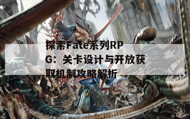 探索Fate系列RPG：关卡设计与开放获取机制攻略解析