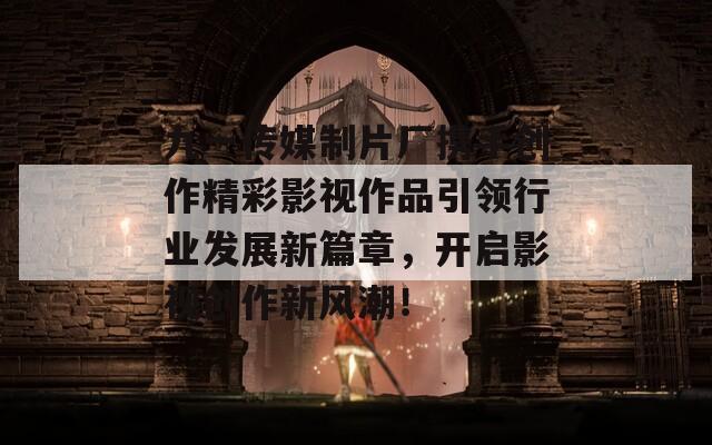 九一传媒制片厂携手创作精彩影视作品引领行业发展新篇章，开启影视创作新风潮！