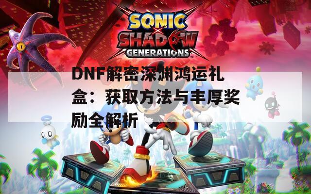 DNF解密深渊鸿运礼盒：获取方法与丰厚奖励全解析